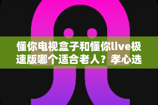 懂你电视盒子和懂你live极速版哪个适合老人?孝心选购全攻略一次讲清楚 懂你电视盒子和懂你live极速版哪个适合老人?孝心选购全攻略一次讲清楚