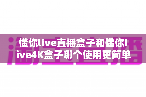 懂你live直播盒子和懂你live4K盒子哪个使用更简单？手把手实测对比，小白也能一次选对