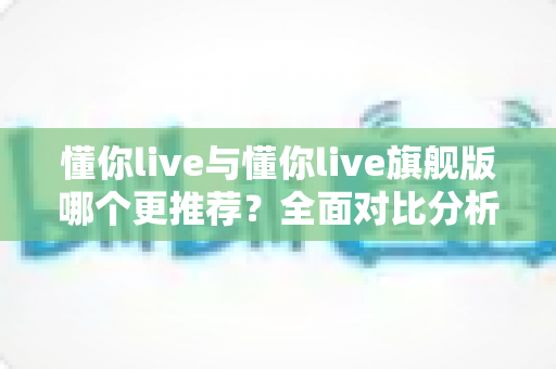 懂你live与懂你live旗舰版哪个更推荐？全面对比分析帮你找到最适合的学习选择