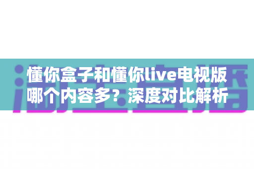 懂你盒子和懂你live电视版哪个内容多？深度对比解析，帮你找到资源更丰富的观影选择