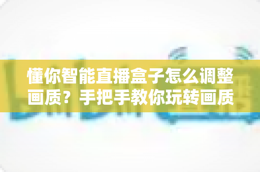 懂你智能直播盒子怎么调整画质？手把手教你玩转画质设置，告别模糊卡顿