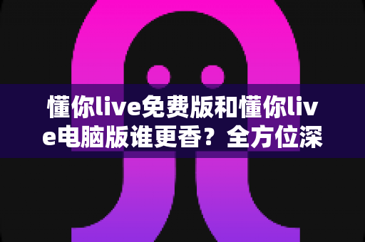 懂你live免费版和懂你live电脑版谁更香？全方位深度对比评测与实用选择指南