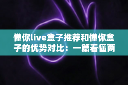 懂你live盒子推荐和懂你盒子的优势对比:一篇看懂两款热门电视盒子怎么选 懂你live盒子推荐和懂你盒子的优势对比:一篇看懂两款热门电视盒子怎么选