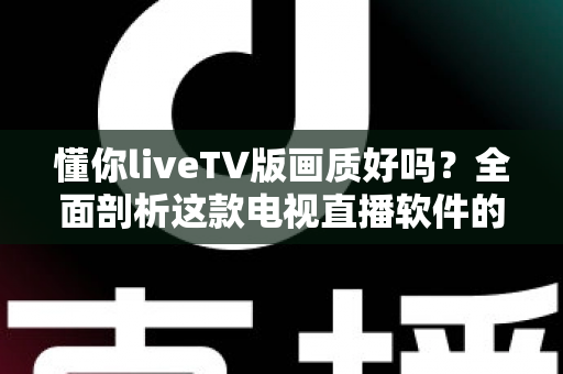 懂你liveTV版画质好吗？全面剖析这款电视直播软件的画质真相与实用观看指南
