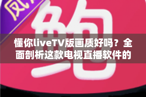 懂你liveTV版画质好吗？全面剖析这款电视直播软件的画质真相与实用观看指南