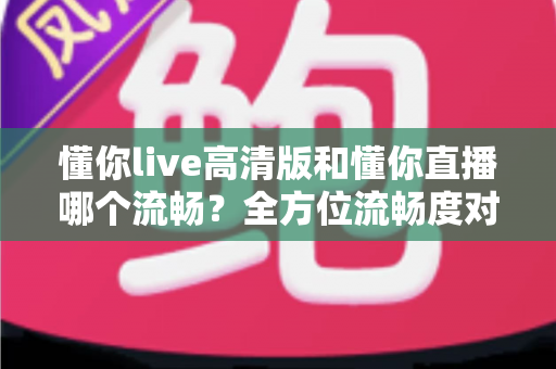 懂你live高清版和懂你直播哪个流畅？全方位流畅度对比与选择指南