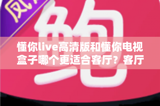 懂你live高清版和懂你电视盒子哪个更适合客厅？客厅观影设备深度评测与选购指南
