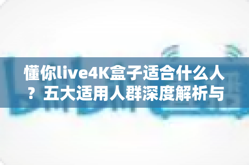 懂你live4K盒子适合什么人？五大适用人群深度解析与选购避坑全指南