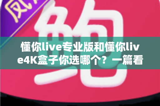 懂你live专业版和懂你live4K盒子你选哪个?一篇看懂配置、画质与性价比的深度选购指南 懂你live专业版和懂你live4K盒子你选哪个?一篇看懂配置、画质与性价比的深度选购指南