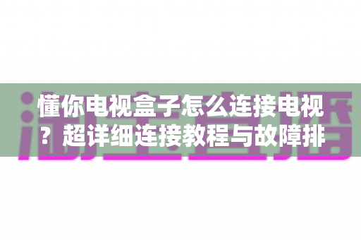 懂你电视盒子怎么连接电视?超详细连接教程与故障排查全攻略 懂你电视盒子怎么连接电视?超详细连接教程与故障排查全攻略
