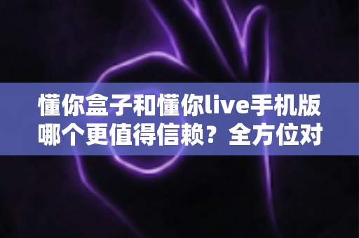 懂你盒子和懂你live手机版哪个更值得信赖？全方位对比分析与选购避坑指南