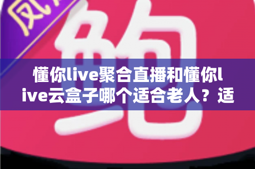 懂你live聚合直播和懂你live云盒子哪个适合老人？适老化看电视方案全面测评与选购指南