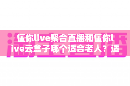 懂你live聚合直播和懂你live云盒子哪个适合老人？适老化看电视方案全面测评与选购指南