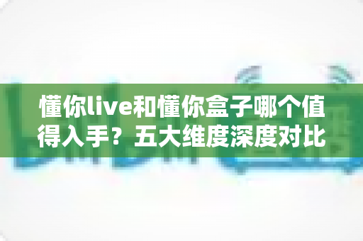 懂你live和懂你盒子哪个值得入手？五大维度深度对比，看完这篇再下单，选对不花冤枉钱