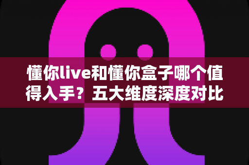 懂你live和懂你盒子哪个值得入手？五大维度深度对比，看完这篇再下单，选对不花冤枉钱