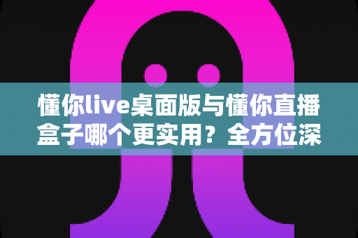 懂你live桌面版与懂你直播盒子哪个更实用？全方位深度对比帮你找到最佳直播解决方案