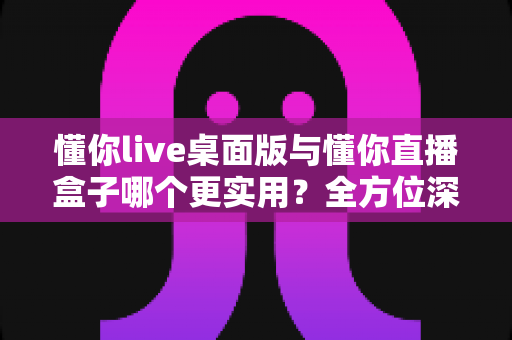 懂你live桌面版与懂你直播盒子哪个更实用？全方位深度对比帮你找到最佳直播解决方案