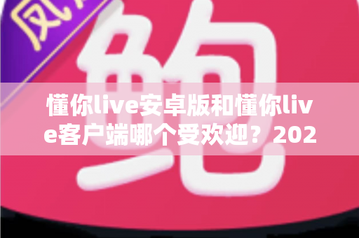 懂你live安卓版和懂你live客户端哪个受欢迎?2025最新深度对比与选择指南 懂你live安卓版和懂你live客户端哪个受欢迎?2025最新深度对比与选择指南