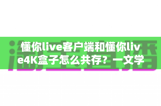 懂你live客户端和懂你live4K盒子怎么共存？一文学会双端共用，移动观影与大屏体验两不误