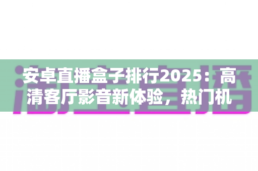 安卓直播盒子排行2025：高清客厅影音新体验，热门机型与选购全攻略一文读懂