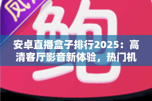 安卓直播盒子排行2025：高清客厅影音新体验，热门机型与选购全攻略一文读懂