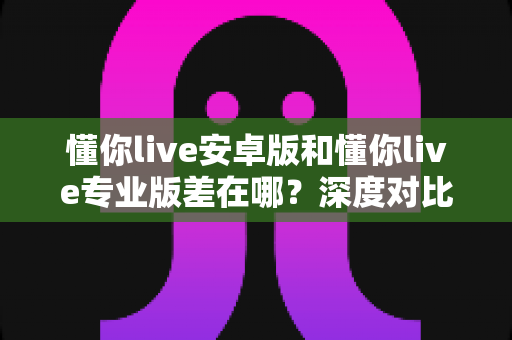 懂你live安卓版和懂你live专业版差在哪?深度对比全解析,一文帮你选对版本不踩坑 懂你live安卓版和懂你live专业版差在哪?深度对比全解析,一文帮你选对版本不踩坑
