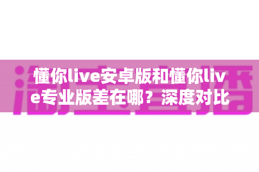 懂你live安卓版和懂你live专业版差在哪?深度对比全解析,一文帮你选对版本不踩坑 懂你live安卓版和懂你live专业版差在哪?深度对比全解析,一文帮你选对版本不踩坑