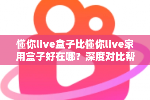 懂你live盒子比懂你live家用盒子好在哪?深度对比帮你选对不选贵 懂你live盒子比懂你live家用盒子好在哪?深度对比帮你选对不选贵