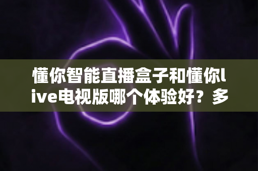 懂你智能直播盒子和懂你live电视版哪个体验好？多维度深度对比测评，看完不再纠结