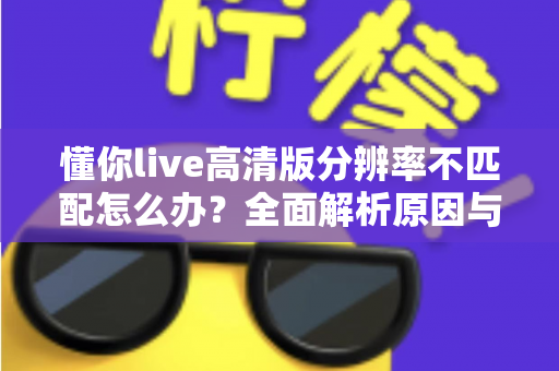 懂你live高清版分辨率不匹配怎么办？全面解析原因与实用解决技巧，快速恢复高清观影K歌体验