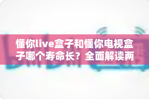 懂你live盒子和懂你电视盒子哪个寿命长?全面解读两款盒子耐用性差异与延长使用年限的实用保养指南 懂你live盒子和懂你电视盒子哪个寿命长?全面解读两款盒子耐用性差异与延长使用年限的实用保养指南
