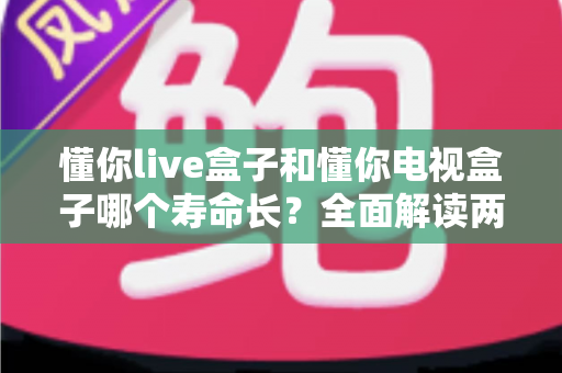 懂你live盒子和懂你电视盒子哪个寿命长？全面解读两款盒子耐用性差异与延长使用年限的实用保养指南