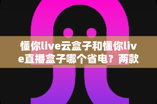 懂你live云盒子和懂你live直播盒子哪个省电？两款直播设备功耗深度对比与省电选购全指南