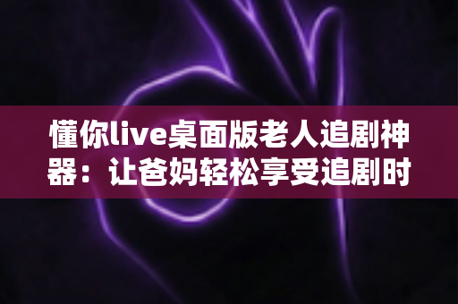 懂你live桌面版老人追剧神器:让爸妈轻松享受追剧时光的贴心助手 懂你live桌面版老人追剧神器:让爸妈轻松享受追剧时光的贴心助手