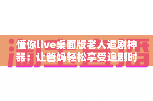 懂你live桌面版老人追剧神器:让爸妈轻松享受追剧时光的贴心助手 懂你live桌面版老人追剧神器:让爸妈轻松享受追剧时光的贴心助手