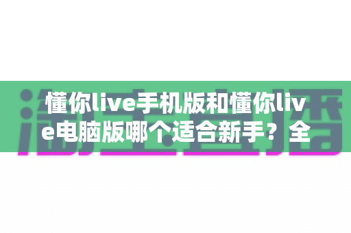 懂你live手机版和懂你live电脑版哪个适合新手?全方位对比帮你找到最佳入门选择 懂你live手机版和懂你live电脑版哪个适合新手?全方位对比帮你找到最佳入门选择