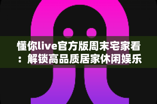 懂你live官方版周末宅家看：解锁高品质居家休闲娱乐新方式