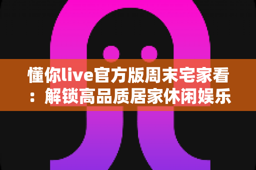 懂你live官方版周末宅家看：解锁高品质居家休闲娱乐新方式