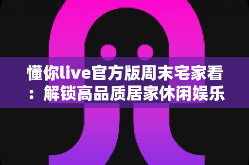 懂你live官方版周末宅家看：解锁高品质居家休闲娱乐新方式