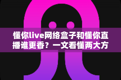 懂你live网络盒子和懂你直播谁更香?一文看懂两大方案的真实差距与选购建议 懂你live网络盒子和懂你直播谁更香?一文看懂两大方案的真实差距与选购建议