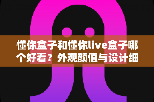 懂你盒子和懂你live盒子哪个好看？外观颜值与设计细节全方位深度对比指南