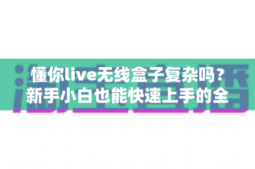 懂你live无线盒子复杂吗？新手小白也能快速上手的全攻略