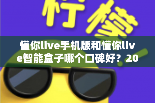 懂你live手机版和懂你live智能盒子哪个口碑好?2024深度对比测评助你轻松选购不踩坑 懂你live手机版和懂你live智能盒子哪个口碑好?2024深度对比测评助你轻松选购不踩坑