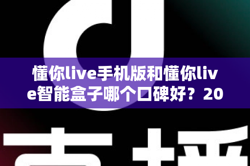 懂你live手机版和懂你live智能盒子哪个口碑好?2024深度对比测评助你轻松选购不踩坑 懂你live手机版和懂你live智能盒子哪个口碑好?2024深度对比测评助你轻松选购不踩坑