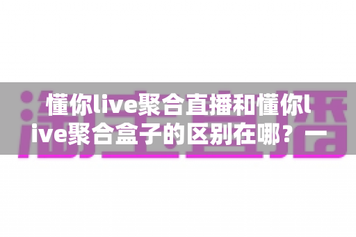 懂你live聚合直播和懂你live聚合盒子的区别在哪？一文读懂两者核心差异与选购建议