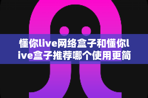 懂你live网络盒子和懂你live盒子推荐哪个使用更简单?——2024电视盒子新手选购与使用全指南 懂你live网络盒子和懂你live盒子推荐哪个使用更简单?——2024电视盒子新手选购与使用全指南