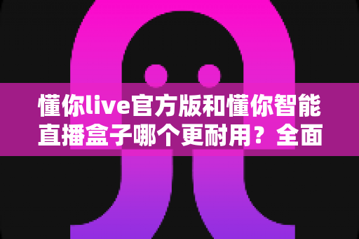 懂你live官方版和懂你智能直播盒子哪个更耐用？全面解析两大产品的使用寿命与选购指南