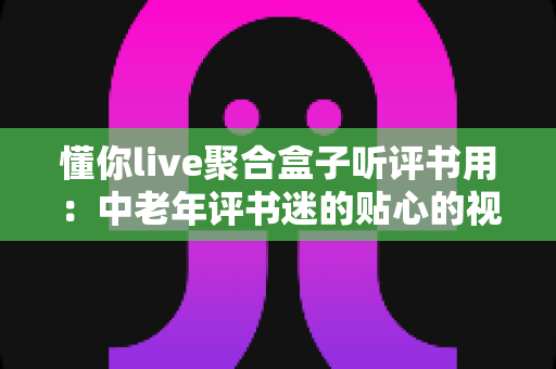 懂你live聚合盒子听评书用：中老年评书迷的贴心的视听伴侣全面指南