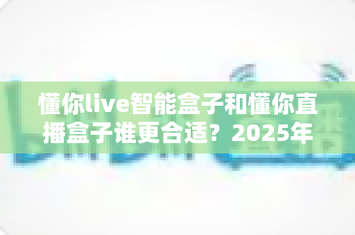懂你live智能盒子和懂你直播盒子谁更合适？2025年家庭观影设备选购全攻略与深度对比指南