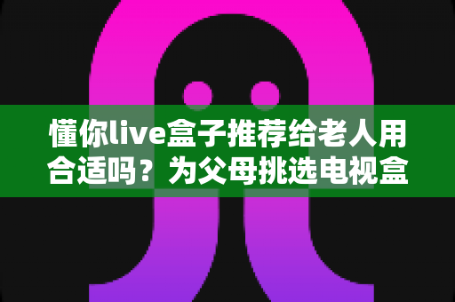 懂你live盒子推荐给老人用合适吗?为父母挑选电视盒子的完整指南 懂你live盒子推荐给老人用合适吗?为父母挑选电视盒子的完整指南